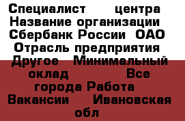 Специалист call-центра › Название организации ­ Сбербанк России, ОАО › Отрасль предприятия ­ Другое › Минимальный оклад ­ 18 500 - Все города Работа » Вакансии   . Ивановская обл.